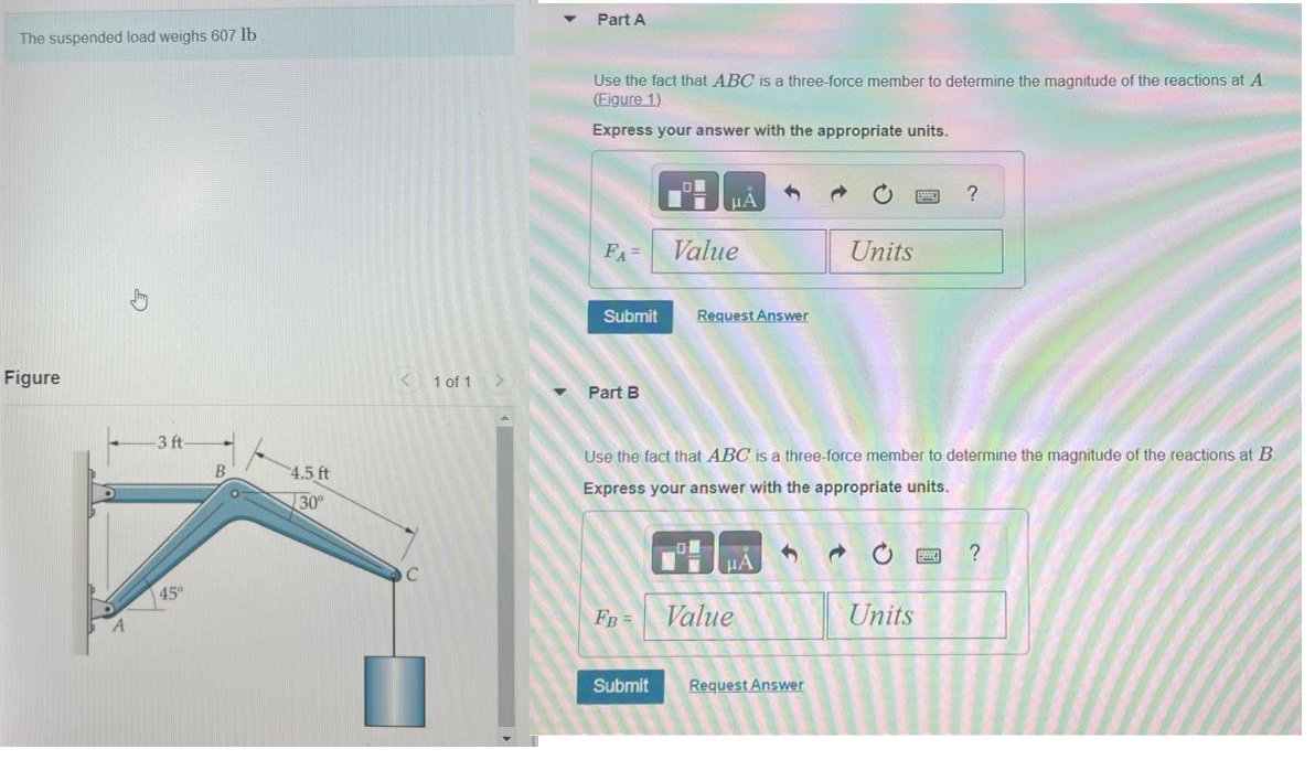 The suspended load weighs 607 lb
Figure
3 ft-
45°
B
4.5 ft
30°
< 1 of 1
C
Part A
Use the fact that ABC is a three-force member to determine the magnitude of the reactions at A
(Figure 1)
Express your answer with the appropriate units.
FA=
Submit
Part B
FB =
μA
Submit
Value
Request Answer
Use the fact that ABC is a three-force member to determine the magnitude of the reactions at B.
Express your answer with the appropriate units.
μA
Value
1
Request Answer
Units
→
PANC
Units
?
?