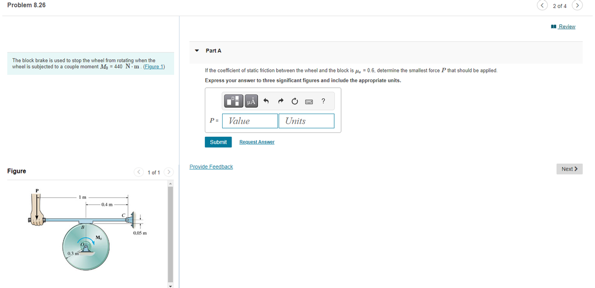 Problem 8.26
The block brake is used to stop the wheel from rotating when the
wheel is subjected to a couple moment Mo = 440 Nm. (Figure 1)
Figure
0.3 m
1m
B
-0.4 m
Mo
0.05 m
1 of 1 >
Part A
If the coefficient of static friction between the wheel and the block is μ = 0.6, determine the smallest force P that should be applied.
Express your answer to three significant figures and include the appropriate units.
P= Value
Submit
HÅ
Provide Feedback
Request Answer
Units
?
<
2 of 4
>
Review
Next >