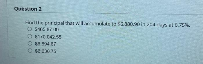 Question 2
Find the principal that will accumulate to $6,880.90 in 204 days at 6.75%.
O $465.87.00
$170,042.55
$6,894.67
$6,630.75