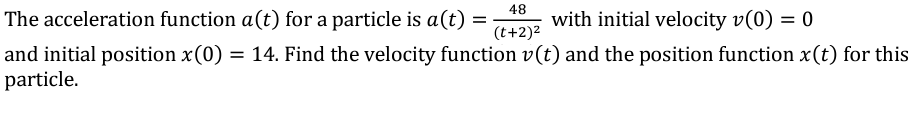 The acceleration function a(t) for a particle is a (t)
=
48
(t+2)²
with initial velocity v(0) = 0
and initial position x(0) = 14. Find the velocity function v(t) and the position function x(t) for this
particle.