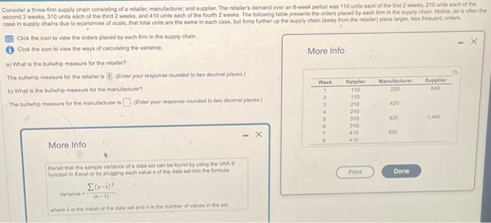 Consider a three-firm supply chain consisting of a retailer, manufacturer, and supplier. The retailer's demand over an 8-week period was 110 units each of the first 2 weeks, 210 units each of the
second 2 weeks, 310 units each of the third 2 weeks, and 410 units each of the fourth 2 weeks. The following table presents the orders placed by each firm in the supply chain. Notice, as is often the
case in supply chains due to economies of scale, that total units are the same in each case, but firms further up the supply chain (away from the retailer) place larger, less frequent, orders
Click the icon to view the orders placed by each firm in the supply chain.
Click the icon to view the ways of calculating the variance.
a) What is the bullwhip measure for the retailer?
The bullwhip measure for the retaler is 1 (Enter your response rounded to two decimal places)
b) What is the bullwhip measure for the manufacturer?
The bullwhip measure for the manufacturer is (Enter your response rounded to two decimal places)
More Info
Recall that the sample varlance of a data set can be found by using the VARS
function in Excel or by plugging each value x of the data set into the formula
Σ(x-5)²
(n-1)
where is the mean of the data set and is the number of values in the set
Variance
More Info
Week
2
3
4
5
6
7
Retailer
110
110
210
210
310
310
410
410
Print
Manufacturer
220
420
620
Done
Supplier
640
1,440
X