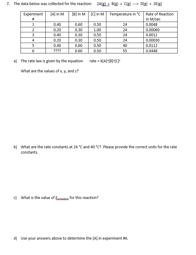 7. The data below was collected for the reaction: 2A(g) + B(g) + C(g)
---> D(g) + 2E(g)
[B] in M [C] in M Temperature in °C Rate of Reaction
in M/sec
0.0048
Experiment
[A] in M
#3
1.
0.40
0.60
0.50
24
0.20
0.30
1.00
24
0.00060
0.40
0.30
0.50
24
0.0012
0.00030
0.0112
0.0448
4.
0.20
0.30
0.50
24
0.40
0.60
0.50
40
????
0.60
0.50
55
a) The rate law is given by the equation rate = k[A]"[B]^[C]
What are the values of x, y, and z?
b) What are the rate constants at 24 °C and 40 °C? Please provide the correct units for the rate
constants.
c) What is the value of Esctivation for this reaction?
d) Use your answers above to determine the [A] in experiment #6.
