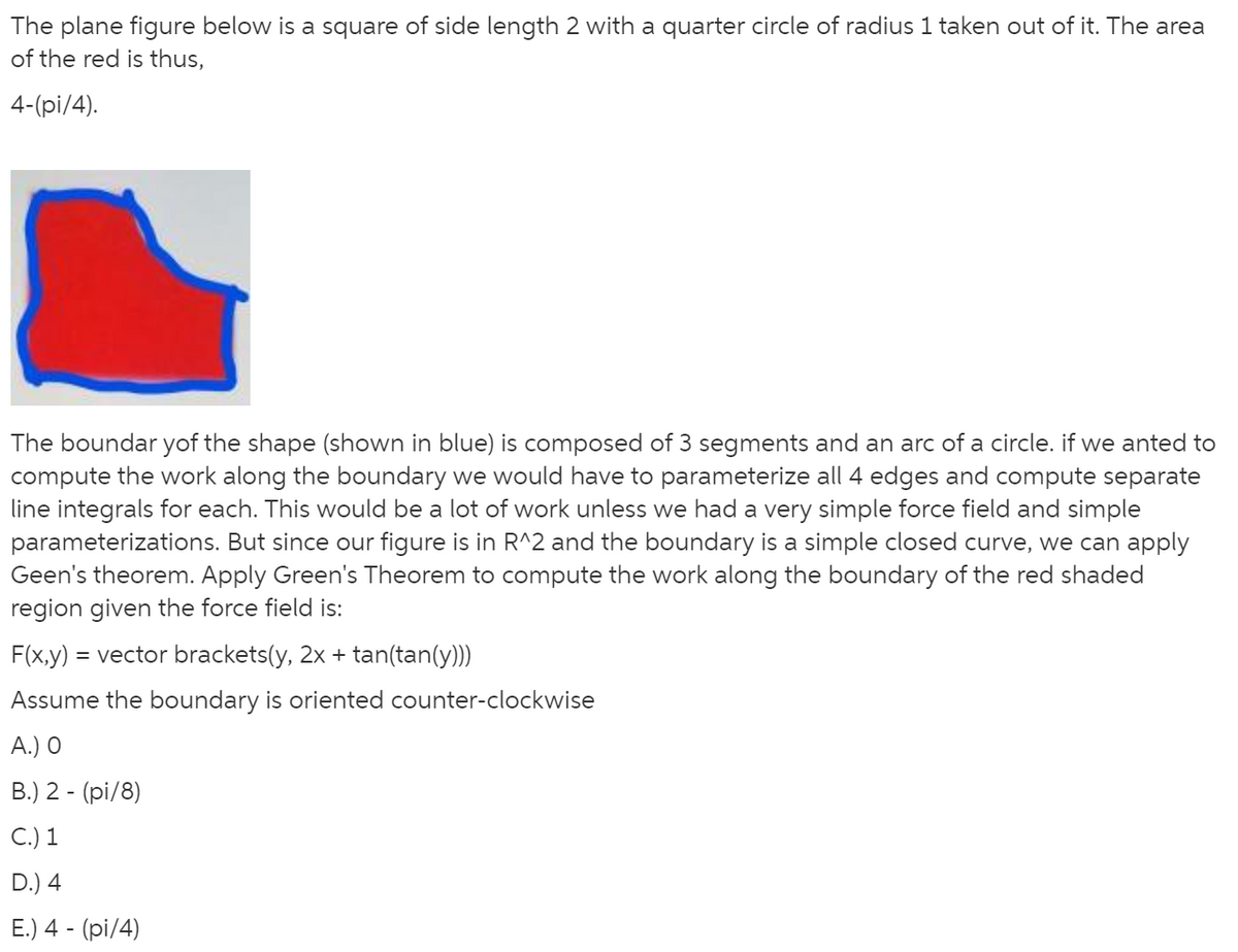 The plane figure below is a square of side length 2 with a quarter circle of radius 1 taken out of it. The area
of the red is thus,
4-(pi/4).
The boundar yof the shape (shown in blue) is composed of 3 segments and an arc of a circle. if we anted to
compute the work along the boundary we would have to parameterize all 4 edges and compute separate
line integrals for each. This would be a lot of work unless we had a very simple force field and simple
parameterizations. But since our figure is in R^2 and the boundary is a simple closed curve, we can apply
Geen's theorem. Apply Green's Theorem to compute the work along the boundary of the red shaded
region given the force field is:
F(x,y) = vector brackets(y, 2x + tan(tan(y)))
Assume the boundary is oriented counter-clockwise
A.) O
B.) 2 - (pi/8)
C.) 1
D.) 4
E.) 4 - (pi/4)
