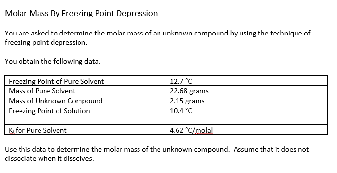 Molar Mass By Freezing Point Depression
You are asked to determine the molar mass of an unknown compound by using the technique of
freezing point depression.
You obtain the following data.
Freezing Point of Pure Solvent
Mass of Pure Solvent
Mass of Unknown Compound
Freezing Point of Solution
12.7 °C
22.68 grams
2.15 grams
10.4 °C
Kfor Pure Solvent
4.62 °C/molal
Use this data to determine the molar mass of the unknown compound. Assume that it does not
dissociate when it dissolves.
