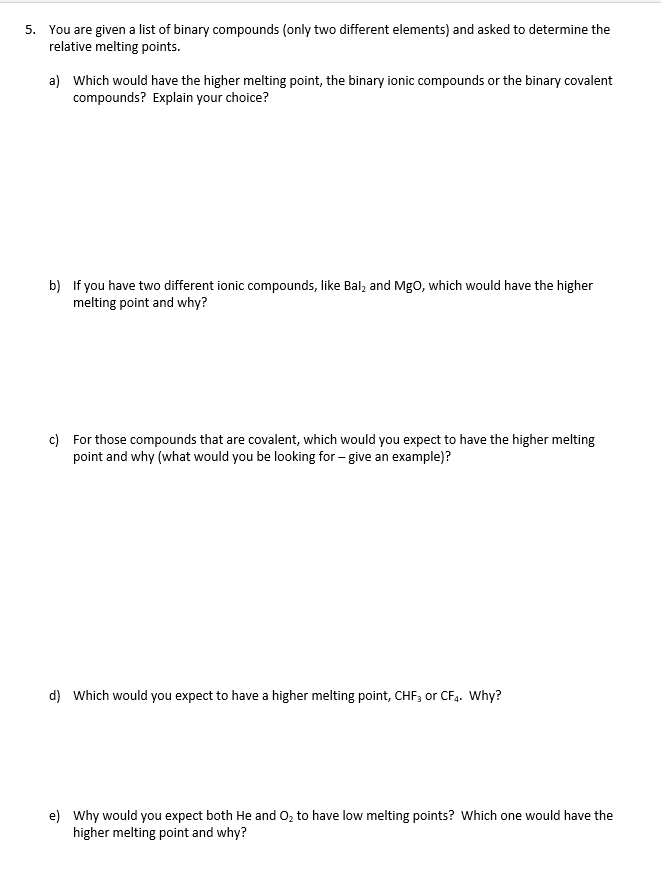 5. You are given a list of binary compounds (only two different elements) and asked to determine the
relative melting points.
a) Which would have the higher melting point, the binary ionic compounds or the binary covalent
compounds? Explain your choice?
b) If you have two different ionic compounds, like Bal; and Mgo, which would have the higher
melting point and why?
c) For those compounds that are covalent, which would you expect to have the higher melting
point and why (what would you be looking for – give an example)?
