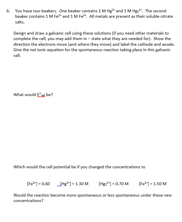 You have two beakers. One beaker contains 1 M Hg²* and 1 M Hg22*. The second
beaker contains 1 M Fe2* and 1 M Fe*. All metals are present as their soluble nitrate
salts.
Design and draw a galvanic cell using these solutions (if you need other materials to
complete the cell, you may add them in – state what they are needed for). Show the
direction the electrons move (and where they move) and label the cathode and anode.
Give the net ionic equation for the spontaneous reaction taking place in this galvanic
cell.
What would E°sell be?
