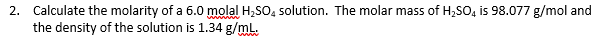 Calculate the molarity of a 6.0 molal H,SO, solution. The molar mass of H,SO, is 98.077 g/mol and
the density of the solution is 1.34 g/mL.
