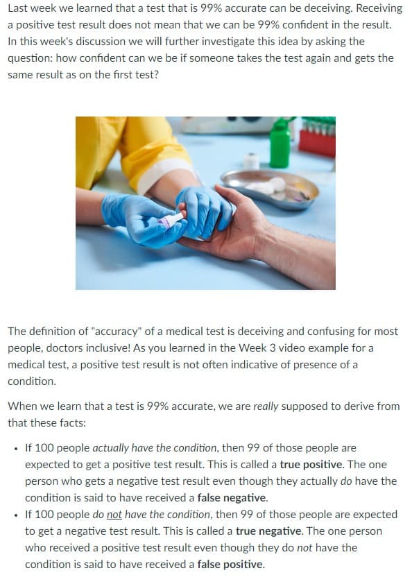 Last week we learned that a test that is 99% accurate can be deceiving. Receiving
a positive test result does not mean that we can be 99% confident in the result.
In this week's discussion we will further investigate this idea by asking the
question: how confident can we be if someone takes the test again and gets the
same result as on the first test?
The definition of "accuracy" of a medical test is deceiving and confusing for most
people, doctors inclusive! As you learned in the Week 3 video example for a
medical test, a positive test result is not often indicative of presence of a
condition.
When we learn that a test is 99% accurate, we are really supposed to derive from
that these facts:
If 100 people actually have the condition, then 99 of those people are
expected to get a positive test result. This is called a true positive. The one
person who gets a negative test result even though they actually do have the
condition is said to have received a false negative.
• If 100 people do not have the condition, then 99 of those people are expected
to get a negative test result. This is called a true negative. The one person
who received a positive test result even though they do not have the
condition is said to have received a false positive.
