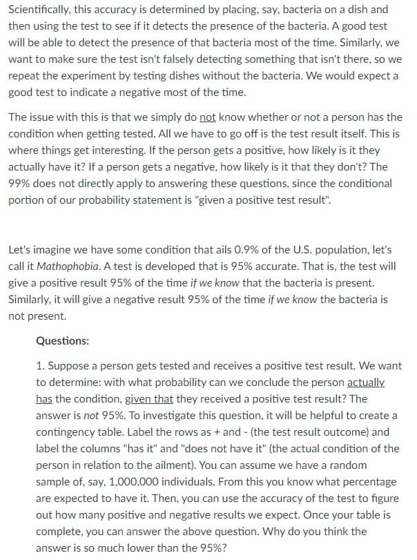 Scientifically, this accuracy is determined by placing, say, bacteria on a dish and
then using the test to see if it detects the presence of the bacteria. A good test
will be able to detect the presence of that bacteria most of the time. Similarly, we
want to make sure the test isn't falsely detecting something that isn't there, so we
repeat the experiment by testing dishes without the bacteria. We would expect a
good test to indicate a negative most of the time.
The issue with this is that we simply do not know whether or not a person has the
condition when getting tested. All we have to go off is the test result itself. This is
where things get interesting. If the person gets a positive, how likely is it they
actually have it? If a person gets a negative, how likely is it that they don't? The
99% does not directly apply to answering these questions, since the conditional
portion of our probability statement is "given a positive test result".
Let's imagine we have some condition that ails 0.9% of the U.S. population, let's
call it Mathophobia. A test is developed that is 95% accurate. That is, the test will
give a positive result 95% of the time if we know that the bacteria is present.
Similarly, it will give a negative result 95% of the time if we know the bacteria is
not present.
Questions:
1. Suppose a person gets tested and receives a positive test result. We want
to determine: with what probability can we conclude the person actually
has the condition, given that they received a positive test result? The
answer is not 95%. To investigate this question, it will be helpful to create a
contingency table. Label the rows as + and - (the test result outcome) and
label the columns "has it" and "does not have it" (the actual condition of the
person in relation to the ailment). You can assume we have a random
sample of, say, 1,000,000 individuals. From this you know what percentage
are expected to have it. Then, you can use the accuracy of the test to figure
out how many positive and negative results we expect. Once your table is
complete, you can answer the above question. Why do you think the
answer is so much lower than the 95%?
