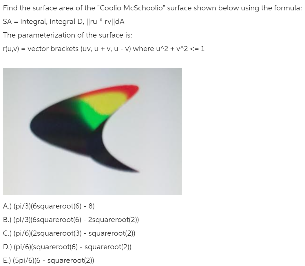 Find the surface area of the "Coolio McSchoolio" surface shown below using the formula:
SA = integral, integral D, ||ru * rv||dA
%3D
The parameterization of the surface is:
r(u,v) = vector brackets (uv, u + v, u - v) where u^2 + v^2 <= 1
A.) (pi/3)(6squareroot(6) - 8)
B.) (pi/3)(6squareroot(6) - 2squareroot(2))
C.) (pi/6)(2squareroot(3) - squareroot(2))
D.) (pi/6)(squareroot(6) - squareroot(2))
E.) (5pi/6)(6 - squareroot(2))
