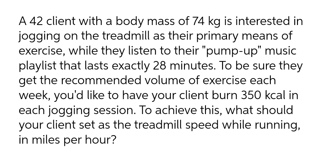 A 42 client with a body mass of 74 kg is interested in
jogging on the treadmill as their primary means of
exercise, while they listen to their "pump-up" music
playlist that lasts exactly 28 minutes. To be sure they
get the recommended volume of exercise each
week, you'd like to have your client burn 350 kcal in
each jogging session. To achieve this, what should
your client set as the treadmill speed while running,
in miles per hour?
