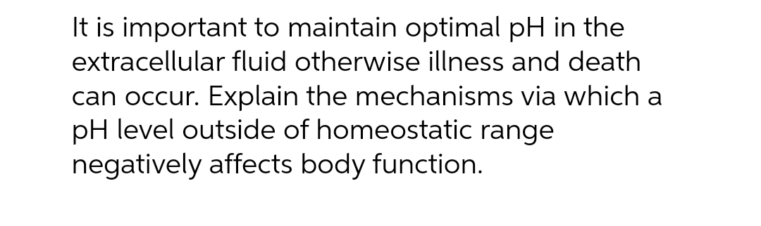 It is important to maintain optimal pH in the
extracellular fluid otherwise illness and death
can occur. Explain the mechanisms via which a
pH level outside of homeostatic range
negatively affects body function.
