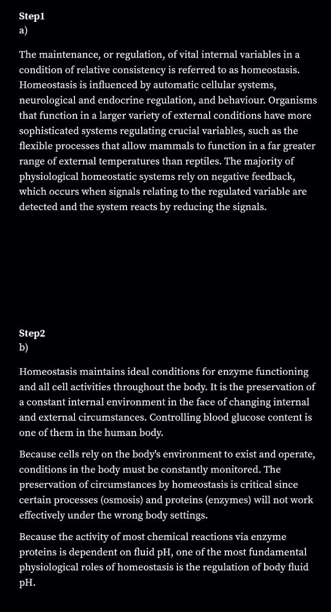 Step1
a)
The maintenance, or regulation, of vital internal variables in a
condition of relative consistency is referred to as homeostasis.
Homeostasis is influenced by automatic cellular systems,
neurological and endocrine regulation, and behaviour. Organisms
that function in a larger variety of external conditions have more
sophisticated systems regulating crucial variables, such as the
flexible processes that allow mammals to function in a far greater
range of external temperatures than reptiles. The majority of
physiological homeostatic systems rely on negative feedback,
which occurs when signals relating to the regulated variable are
detected and the system reacts by reducing the signals.
Step2
b)
Homeostasis maintains ideal conditions for enzyme functioning
and all cell activities throughout the body. It is the preservation of
a constant internal environment in the face of changing internal
and external circumstances. Controlling blood glucose content is
one of them in the human body.
Because cells rely on the body's environment to exist and operate,
conditions in the body must be constantly monitored. The
preservation of circumstances by homeostasis is critical since
certain processes (osmosis) and proteins (enzymes) will not work
effectively under the wrong body settings.
Because the activity of most chemical reactions via enzyme
proteins is dependent on fluid pH, one of the most fundamental
physiological roles of homeostasis is the regulation of body fluid
pH.
