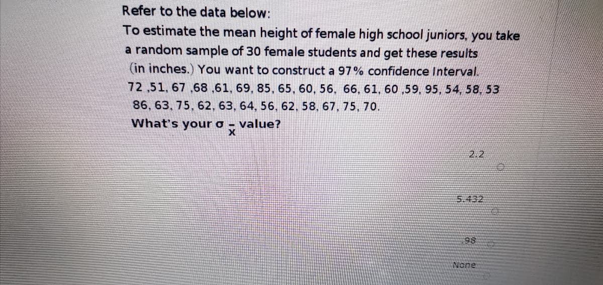 Refer to the data below:
To estimate the mean height of female high school juniors, you take
a random sample of 30 female students and get these results
(in inches.) You want to construct a 97% confidence Interval
72,51,67 ,68,61, 69, 85, 65, 60, 56, 66, 61, 60 ,59, 95, 54, 58, 53
86, 63. 75, 62, 63, 64, 56, 62, 58, 67, 75, 70.
What's your o- value?
2.2
5.432
98
None
