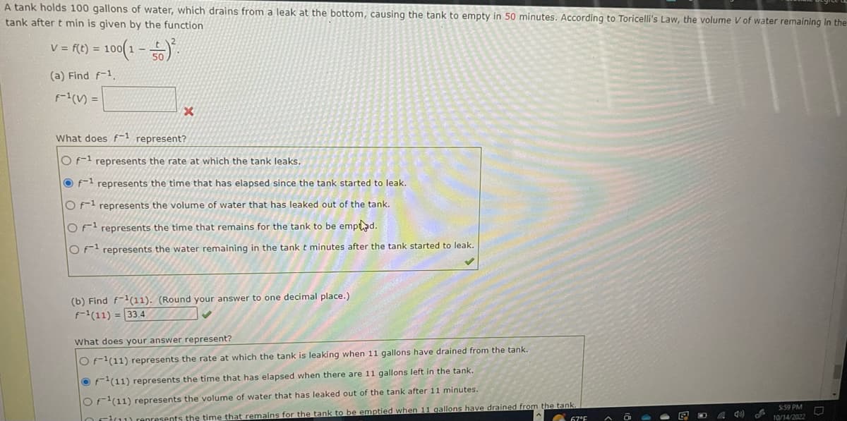 A tank holds 100 gallons of water, which drains from a leak at the bottom, causing the tank to empty in 50 minutes. According to Toricelli's Law, the volume V of water remaining in the
tank after t min is given by the function
V = f(t) = 100(1-5².
(a) Find f-1.
F-¹ (V) =
x
What does f-1 represent?
Of-1 represents the rate at which the tank leaks.
Of-¹ represents the time that has elapsed since the tank started to leak.
O f1 represents the volume of water that has leaked out of the tank.
OF¹ represents the time that remains for the tank to be empted.
OF represents the water remaining in the tank t minutes after the tank started to leak.
(b) Find f-1(11). (Round your answer to one decimal place.)
f-¹(11) = 33.4
What does your answer represent?
OF-1(11) represents the rate at which the tank is leaking when 11 gallons have drained from the tank.
F¹(11) represents the time that has elapsed when there are 11 gallons left in the tank.
OF¹(11) represents the volume of water that has leaked out of the tank after 11 minutes.
ou represents the time that remains for the tank to be emptied when 11 gallons have drained from the tank.
67°F
40) L
5:59 PM
10/14/2022