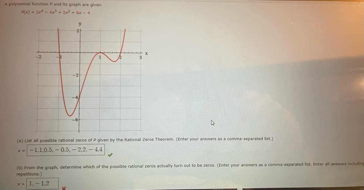 A polynomial function P and its graph are given.
P(x) = 2x4 - 6x³ + 2x² + 6x-4
-2
y
2
6
X
W
(a) List all possible rational zeros of P given by the Rational Zeros Theorem. (Enter your answers as a comma-separated list.)
x= -1,1,0.5, -0.5, -2,2,- 4,4
(b) From the graph, determine which of the possible rational zeros actually turn out to be zeros. (Enter your answers as a comma-separated list. Enter all answers including
repetitions.)
x = 1,-1,2