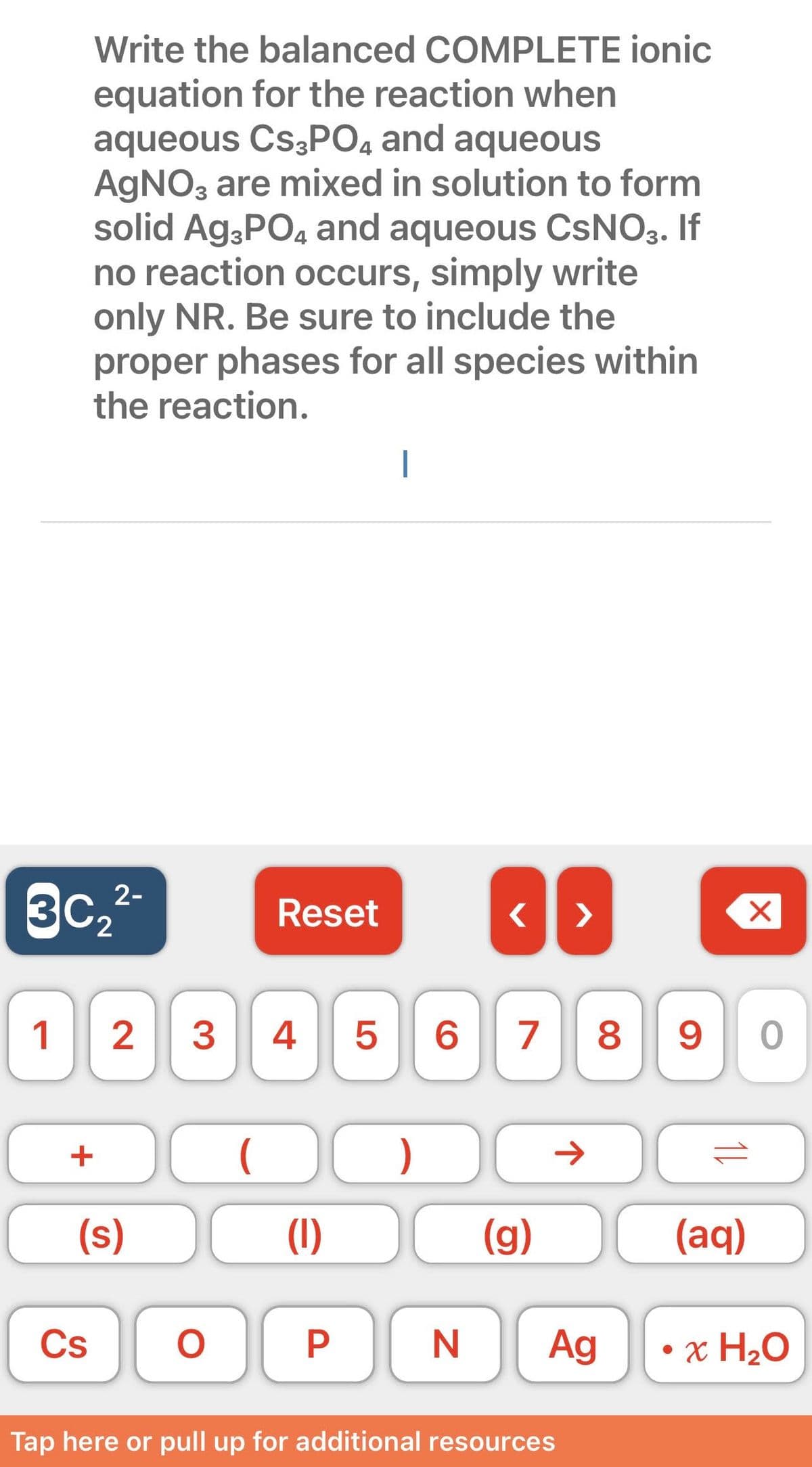 Write the balanced COMPLETE ionic
equation for the reaction when
aqueous Cs3PO4 and aqueous
AgNO3 are mixed in solution to form
solid Ag3PO4 and aqueous CsNO3. If
no reaction occurs, simply write
only NR. Be sure to include the
proper phases for all species within
the reaction.
3c, ²-
1 2 3 4
+
(s)
Cs
O
Reset
(
(1)
P
I
)
}}
<
5 6 7 8 9 0
N
(g)
Ag
Tap here or pull up for additional resources
X
(aq)
• x H₂O