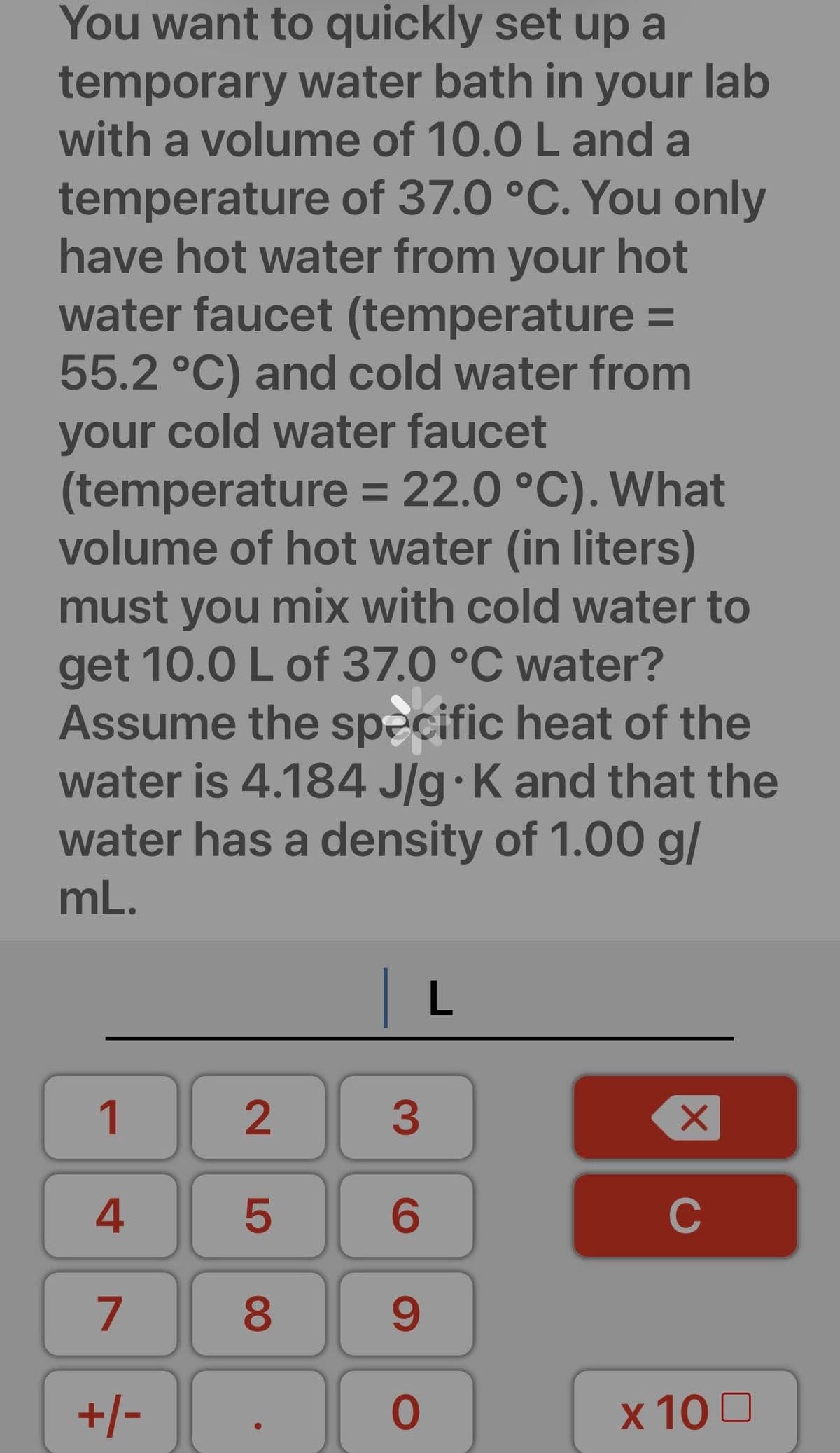 You want to quickly set up a
temporary water bath in your lab
with a volume of 10.0 L and a
temperature of 37.0 °C. You only
have hot water from your hot
water faucet (temperature =
55.2 °C) and cold water from
your cold water faucet
(temperature = 22.0 °C). What
volume of hot water (in liters)
must you mix with cold water to
get 10.0 L of 37.0 °C water?
Assume the specific heat of the
water is 4.184 J/g K and that the
water has a density of 1.00 g/
mL.
1
4
7
+/-
2
LO
5
8
L
3
6
9
0
X
C
x 100