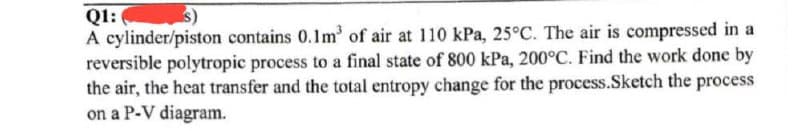 Q1:
A cylinder/piston contains 0.1m³ of air at 110 kPa, 25°C. The air is compressed in a
reversible polytropic process to a final state of 800 kPa, 200°C. Find the work done by
the air, the heat transfer and the total entropy change for the process.Sketch the process
on a P-V diagram.