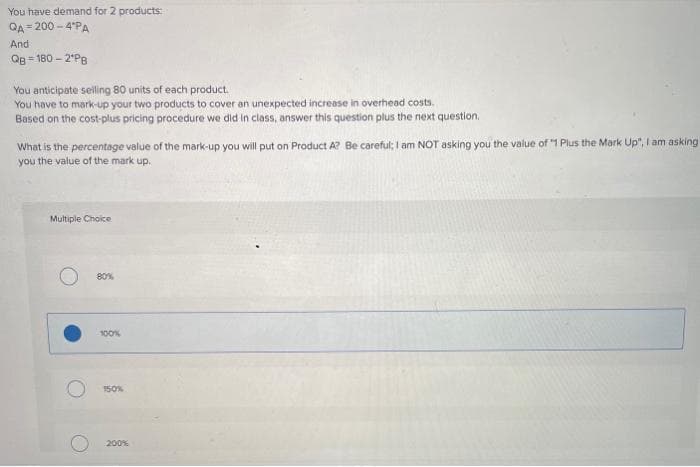 You have demand for 2 products:
QA = 200 - 4'PA
And
Qg = 180 – 2°P8
%3D
You anticipate seilling 80 units of each product.
You have to mark-up your two products to cover an unexpected increase in overhead costs.
Based on the cost-plus pricing procedure we did in class, answer this question plus the next question.
What is the percentage value of the mark-up you will put on Product A? Be careful; I am NOT asking you the value of "1 Plus the Mark Up", I am asking
you the value of the mark up.
Multiple Choice
80%
100%
150%
200%
