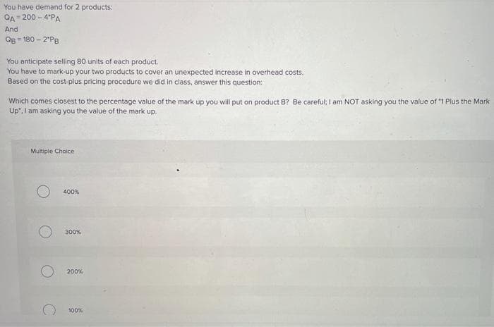 You have demand for 2 products:
QA= 200 - 4°PA
And
Og = 180 – 2'P8
You anticipate selling 80 units of each product.
You have to mark-up your two products to cover an unexpected increase in overhead costs.
Based on the cost-plus pricing procedure we did in class, answer this question:
Which comes closest to the percentage value of the mark up you will put on product B? Be careful; l am NOT asking you the value of 1 Plus the Mark
Up", I am asking you the value of the mark up.
Multiple Choice
400%
300%
200%
100%
