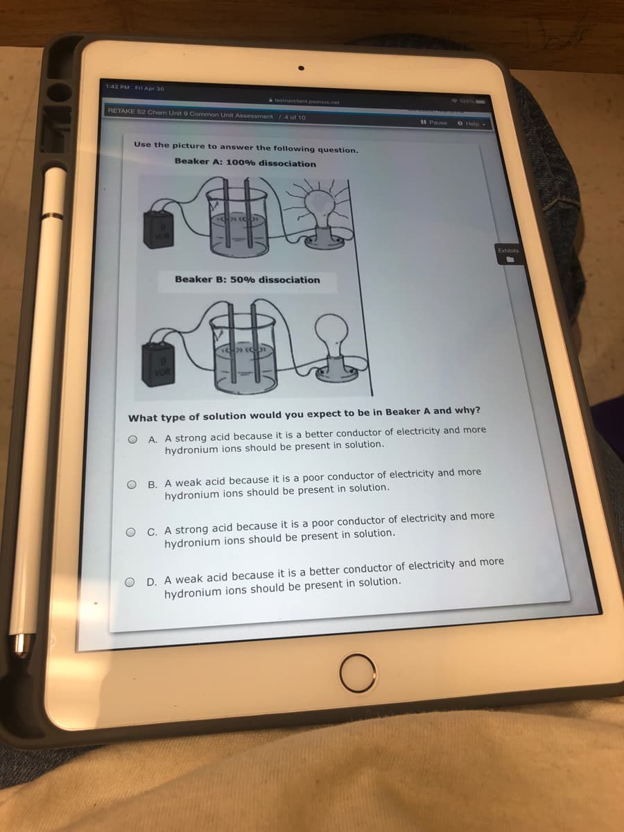 142 PM Fri Apr 30
testnavclient.psonsvc.net
RETAKE S2 Chem Unit 9 Common Unit Assessment / 4 of 10
O Help -
Use the picture to answer the following question.
Beaker A: 100% dissociation
Beaker B: 50% dissociation
What type of solution would you expect to be in Beaker A and why?
A. A strong acid because it is a better conductor of electricity and more
hydronium ions should be present in solution.
B. A weak acid because it is a poor conductor of electricity and more
hydronium ions should be present in solution.
C. A strong acid because it is a poor conductor of electricity and more
hydronium ions should be present in solution.
O D. A weak acid because it is a better conductor of electricity and more
hydronium ions should be present in solution.
