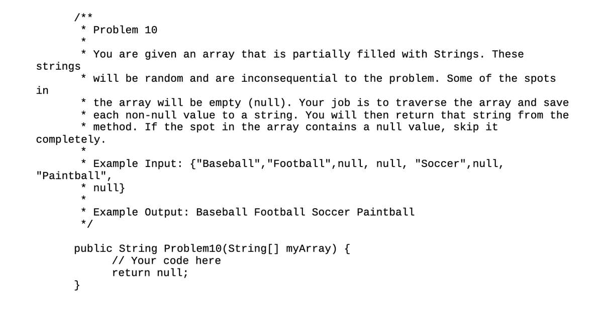 in
**
You are given an array that is partially filled with Strings. These
strings
* will be random and are inconsequential to the problem. Some of the spots
* the array will be empty (null). Your job is to traverse the array and save
* each non-null value to a string. You will then return that string from the
* method. If the spot in the array contains a null value, skip it
* Problem 10
*
*
completely.
}
*
Example Input: {"Baseball", "Football", null, null, "Soccer", null,
* null}
*
Example Output: Baseball Football Soccer Paintball
*
"Paintball",
*
*/
public String Problem10 (String[] myArray) {
// Your code here
return null;