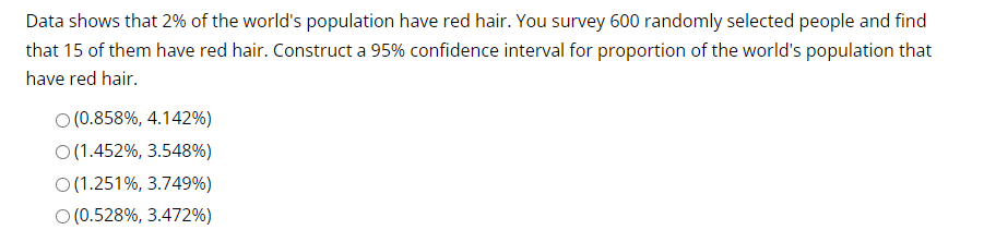 Data shows that 2% of the world's population have red hair. You survey 600 randomly selected people and find
that 15 of them have red hair. Construct a 95% confidence interval for proportion of the world's population that
have red hair.
O (0.858%, 4.142%)
O (1.452%, 3.548%)
O(1.251%, 3.749%)
O (0.528%, 3.472%)