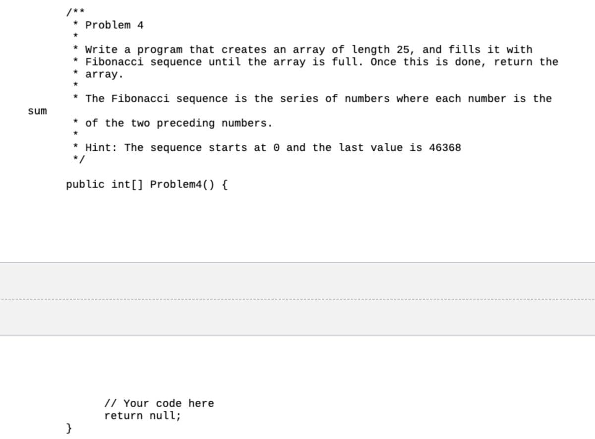 sum
Problem 4
}
* Write a program that creates an array of length 25, and fills it with
* Fibonacci sequence until the array is full. Once this is done, return the
* array.
*
* The Fibonacci sequence is the series of numbers where each number is the
* of the two preceding numbers.
*
* Hint: The sequence starts at 0 and the last value is 46368
public int[] Problem4() {
// Your code here
return null;