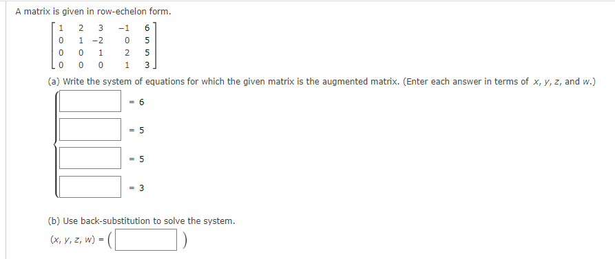 A matrix is given in row-echelon form.
1
2 3 -1
0
1-2
0
0
1
0 0 0
(a) Write the system of equations for which the given matrix is the augmented matrix. (Enter each answer in terms of x, y, z, and w.)
6
120
(x, y, z, w) =
1
6
Essa
5
5
= 5
3
= 5
3
(b) Use back-substitution to solve the system.
(