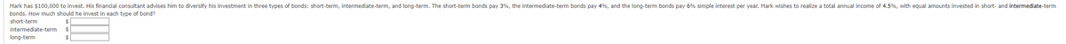 Mark has $100,000 to invest. His financial consultant advises him to diversify his investment in three types of bonds: short-term, intermediate-term, and long-term. The short-term bonds pay 3%, the intermediate-term bonds pay 4%, and the long-term bonds pay 6% simple interest per year. Mark wishes to realize a total annual income of 4.5%, with equal amounts invested in short- and intermediate-term
bonds. How much should he invest in each type of bond?
short-term
$
intermediate-term $
long-term
$