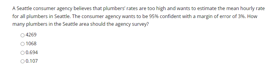 A Seattle consumer agency believes that plumbers' rates are too high and wants to estimate the mean hourly rate
for all plumbers in Seattle. The consumer agency wants to be 95% confident with a margin of error of 3%. How
many plumbers in the Seattle area should the agency survey?
4269
1068
O 0.694
O 0.107