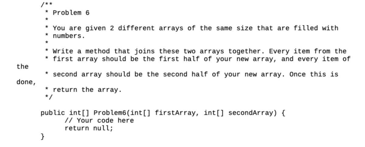 the
done,
/**
* Problem 6
}
* You are given 2 different arrays of the same size that are filled with
numbers.
* Write a method that joins these two arrays together. Every item from the
* first array should be the first half of your new array, and every item of
* second array should be the second half of your new array. Once this is
* return the array.
public int[] Problem6(int[] firstArray, int[] secondArray) {
// Your code here
return null;