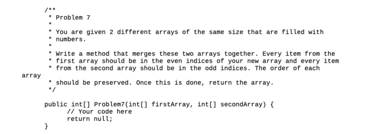 array
Problem 7
* You are given 2 different arrays of the same size that are filled with
* numbers.
*
* Write a method that merges these two arrays together. Every item from the
* first array should be in the even indices of your new array and every item
* from the second array should be in the odd indices. The order of each
* should be preserved. Once this is done, return the array.
*/
}
public int[] Problem7(int[] firstArray, int[] secondArray) {
// Your code here
return null;