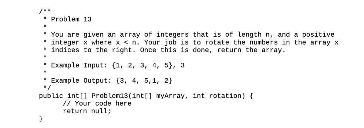 /**
* Problem 13
*
* You are given an array of integers that is of length n, and a positive
* integer x where x < n. Your job is to rotate the numbers in the array x
* indices to the right. Once this is done, return the array.
*
Example Input: {1, 2, 3, 4, 5},
Example Output: {3, 4, 5,1, 2}
*/
public int[] Problem13(int[] myArray, int rotation) {
// Your code here
return null;
}
*
*
*