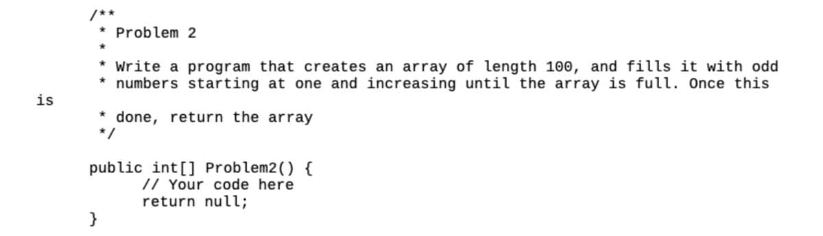 is
* Problem 2
*
* Write a program that creates an array of length 100, and fills it with odd
* numbers starting at one and increasing until the array is full. Once this
done, return the array
*/
}
public int[] Problem2() {
// Your code here
return null;