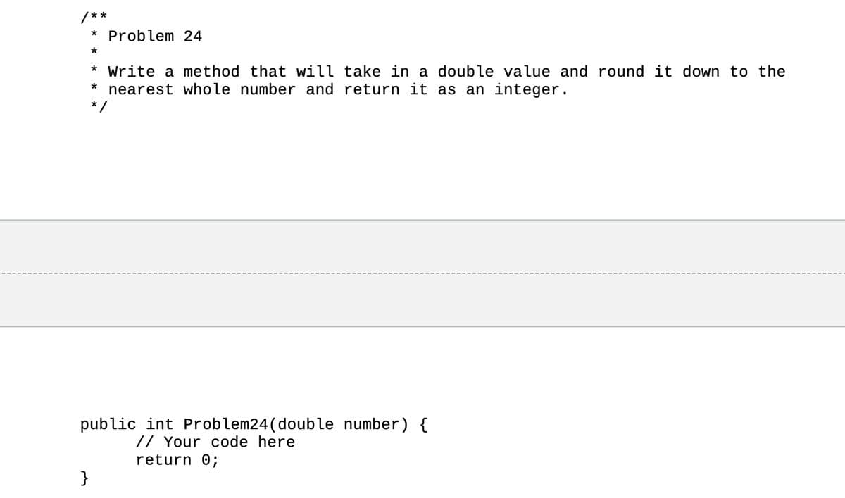 **
}
* Problem 24
*
* Write a method that will take in a double value and round it down to the
nearest whole number and return it as an integer.
*
*/
public int Problem24 (double number) {
// Your code here
return 0;