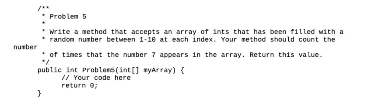 number
/**
* Problem 5
* Write a method that accepts an array of ints that has been filled with a
random number between 1-10 at each index. Your method should count the
}
* of times that the number 7 appears in the array. Return this value.
*/
public int Problem5 (int[] myArray) {
// Your code here
return 0;