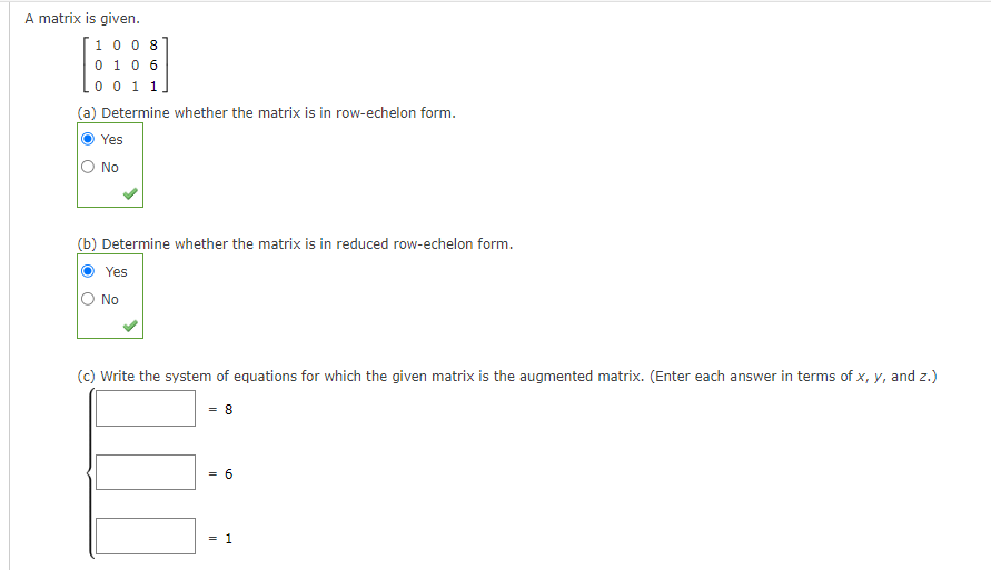 A matrix is given.
1008
0 1 0 6
0 0 1 1]
(a) Determine whether the matrix is in row-echelon form.
Yes
O No
(b) Determine whether the matrix is in reduced row-echelon form.
Yes
No
(c) Write the system of equations for which the given matrix is the augmented matrix. (Enter each answer in terms of x, y, and z.)
= 8
=
= 6
= 1