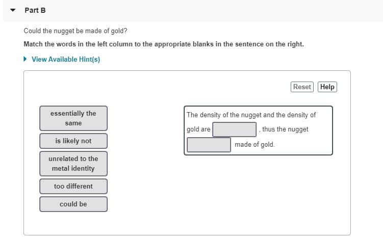 **Part B**

**Could the nugget be made of gold?**

**Match the words in the left column to the appropriate blanks in the sentence on the right.**

*View Available Hint(s)*

---

- **Left Column Options:**
  - essentially the same
  - is likely not
  - unrelated to the metal identity
  - too different
  - could be

---

- **Sentence on the right:**
  - "The density of the nugget and the density of gold are [blank], thus the nugget [blank] made of gold."

---

Detailed Explanation:

This task involves understanding the relationship between the densities of two substances to determine if they could be the same material. The options provided on the left side are phrases that describe potential relationships. You need to choose the appropriate phrases to complete the sentences on the right side.

1. **First blank:** where you need to specify the relationship of the densities (Options: essentially the same, too different).
2. **Second blank:** the conclusion about whether the nugget is made of gold based on the density comparison (Options: is likely not, could be).

By examining the text boxes:

- One text box is labeled "essentially the same," which implies that if the densities are nearly identical, the material in question (the nugget) could indeed be gold.
- Another box labeled "could be" should follow logically after confirming the similarity in density. 

Therefore, if the densities closely match, one might fill in the blanks in the following way:

"The density of the nugget and the density of gold are **essentially the same**, thus the nugget **could be** made of gold."

You should use the options provided to ensure the sentence is coherent and valid. Read through each option carefully to determine if the sentence accurately reflects the correct scientific inference regarding density and material composition.