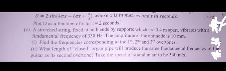 D = 2 sin(4x - 6лt +), where x is in metres and t in seconds.
Plot D as a function of x for t = 2 seconds.
the
(c) A stretched string, fixed at both ends by supports which are 0.4 m apart, vibrates with a
fundamental frequency of 330 Hz. The amplitude at the antinode is 10 mm.
(i) Find the frequencies corresponding to the 1st, 2nd and 3rd overtones.
(ii) What length of "closed" organ pipe will produce the same fundamental frequency of the
guitar as its second overtone? Take the speed of sound in air to be 340 m/s.