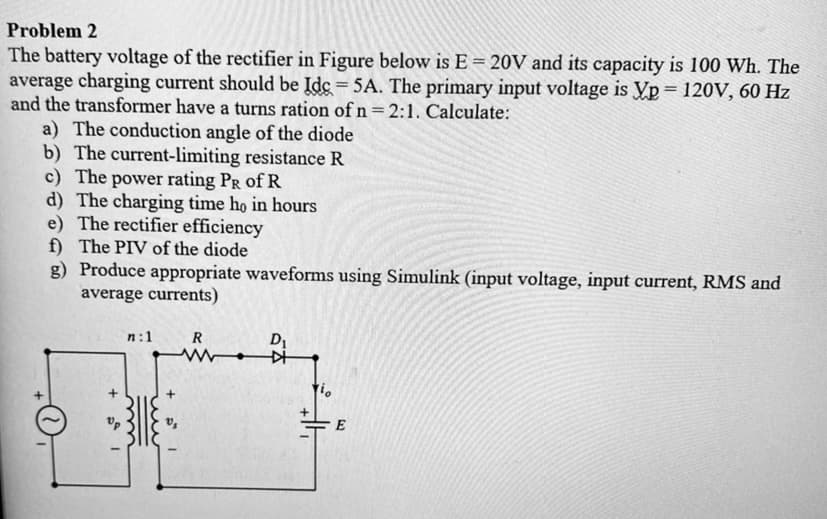 Problem 2
The battery voltage of the rectifier in Figure below is E = 20V and its capacity is 100 Wh. The
average charging current should be Idc = 5A. The primary input voltage is Vp = 120V, 60 Hz
and the transformer have a turns ration of n =2:1. Calculate:
a) The conduction angle of the diode
b) The current-limiting resistance R
c) The power rating PR of R
d) The charging time họ in hours
e) The rectifier efficiency
f) The PIV of the diode
g) Produce appropriate waveforms using Simulink (input voltage, input current, RMS and
average currents)
n:1
R
D1
