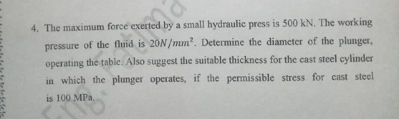 4. The maximum force exerted by a small hydraulic press is 500 kN. The working
pressure of the fluid is 20N/mm?. Determine the diameter of the plunger,
operating the table. Also suggest the suitable thickness for the cast steel cylinder
in which the plunger operates, if the permissible stress for cast steel
is 100 MPa.
