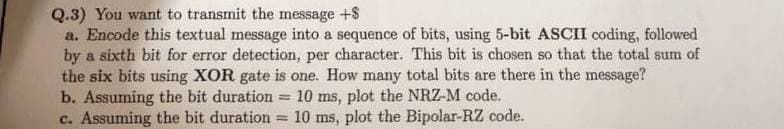 Q.3) You want to transmit the message +$
a. Encode this textual message into a sequence of bits, using 5-bit ASCII coding, followed
by a sixth bit for error detection, per character. This bit is chosen so that the total sum of
the six bits using XOR gate is one. How many total bits are there in the message?
b. Assuming the bit duration
= 10 ms, plot the NRZ-M code.
c. Assuming the bit duration
10 ms, plot the Bipolar-RZ code.
=