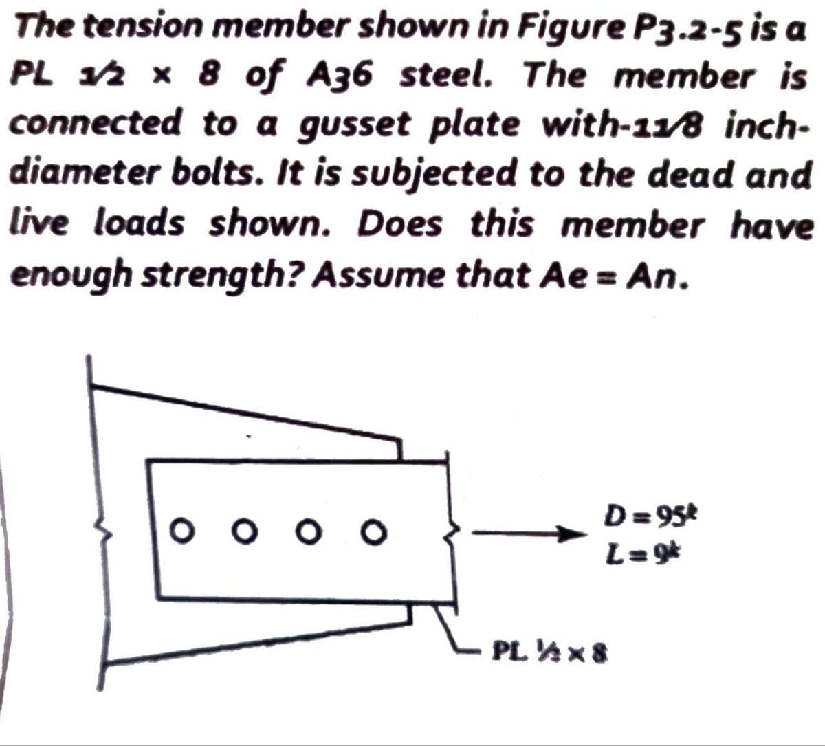 The tension member shown in Figure P3.2-5 is a
PL 1/2 x 8 of A36 steel. The member is
connected to a gusset plate with-11/8 inch-
diameter bolts. It is subjected to the dead and
live loads shown. Does this member have
enough strength? Assume that Ae = An.
оооо
D=95t
L=9k
PL ½x8