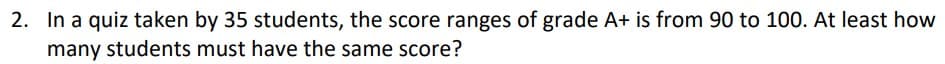 2. In a quiz taken by 35 students, the score ranges of grade A+ is from 90 to 100. At least how
many students must have the same score?