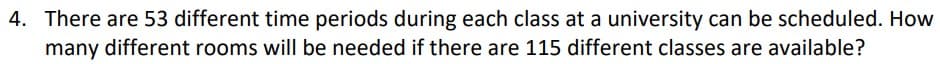 4. There are 53 different time periods during each class at a university can be scheduled. How
many different rooms will be needed if there are 115 different classes are available?