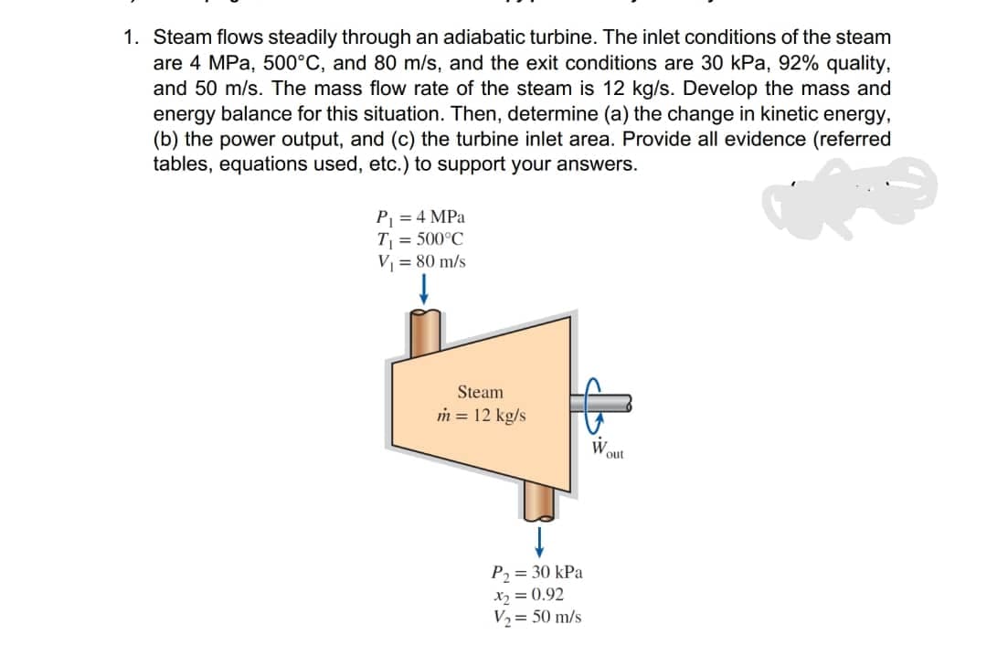 1. Steam flows steadily through an adiabatic turbine. The inlet conditions of the steam
are 4 MPa, 500°C, and 80 m/s, and the exit conditions are 30 kPa, 92% quality,
and 50 m/s. The mass flow rate of the steam is 12 kg/s. Develop the mass and
energy balance for this situation. Then, determine (a) the change in kinetic energy,
(b) the power output, and (c) the turbine inlet area. Provide all evidence (referred
tables, equations used, etc.) to support your answers.
P = 4 MPa
T = 500°C
V = 80 m/s
Steam
m = 12 kg/s
W
out
P2 = 30 kPa
X2 = 0.92
V2= 50 m/s
