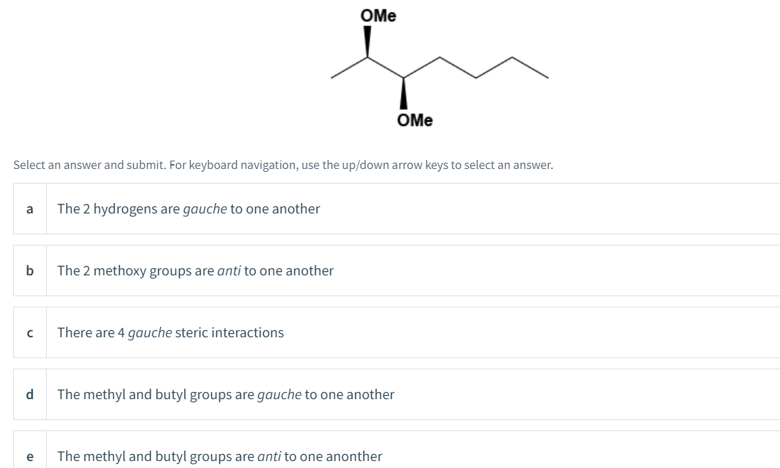 a
Select an answer and submit. For keyboard navigation, use the up/down arrow keys to select an answer.
b
с
d
e
The 2 hydrogens are gauche to one another
The 2 methoxy groups are anti to one another
OMe
There are 4 gauche steric interactions
The methyl and butyl groups are gauche to one another
OMe
The methyl and butyl groups are anti to one anonther