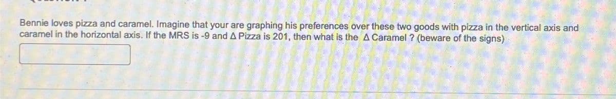 Bennie loves pizza and caramel. Imagine that your are graphing his preferences over these two goods with pizza in the vertical axis and
caramel in the horizontal axis. If the MRS is -9 and A Pizza is 201, then what is the A Caramel ? (beware of the signs)